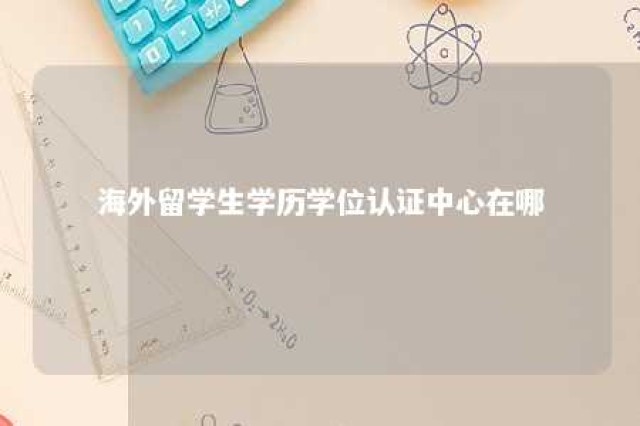 海外留学生学历学位认证中心在哪 海外留学生学位认证官网