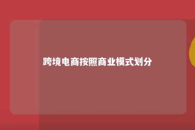 跨境电商按照商业模式划分 跨境电商按照业务模式分类可以分为哪些