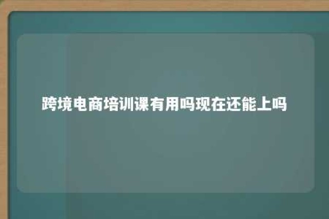 跨境电商培训课有用吗现在还能上吗 跨境电商的培训可靠吗