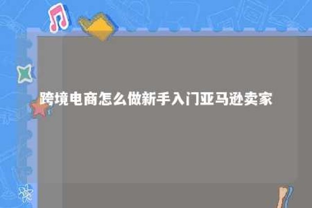 跨境电商怎么做新手入门亚马逊卖家 亚马逊跨境电商怎么做?如何从零开始学做电商赚钱