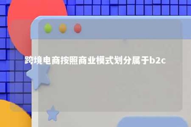 跨境电商按照商业模式划分属于b2c 跨境电商按照商业模式分为