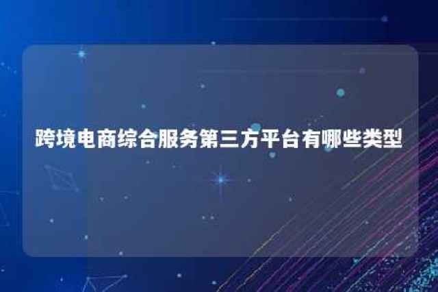 跨境电商综合服务第三方平台有哪些类型 跨境电商综合服务第三方平台有哪些类型公司