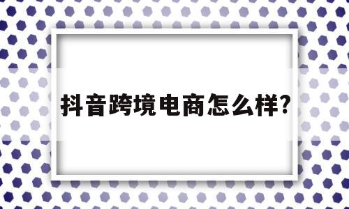 抖音跨境电商怎么样?